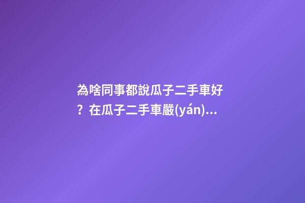 為啥同事都說瓜子二手車好？在瓜子二手車嚴(yán)選店買了一次車明白了